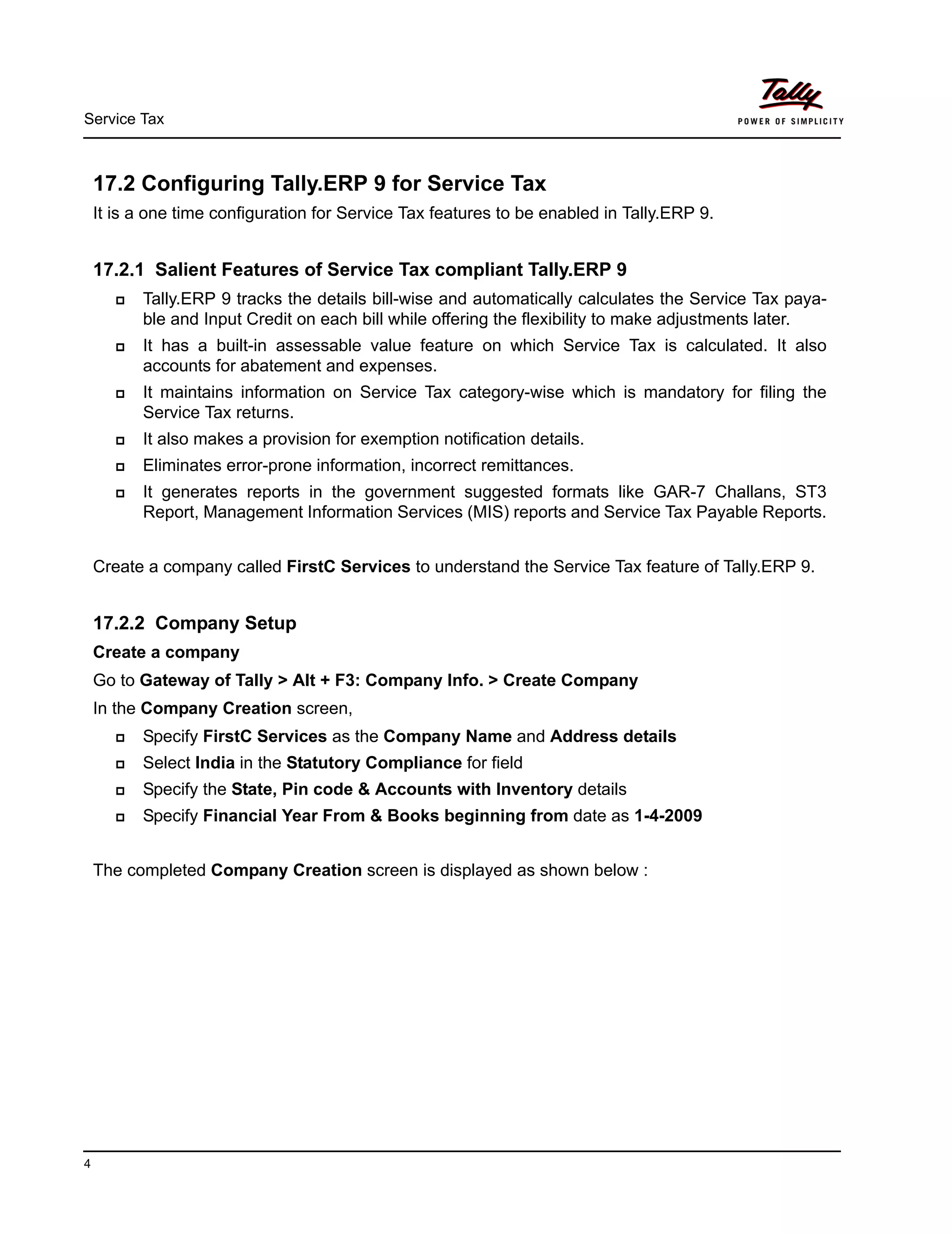 Service Tax
4
17.2 Configuring Tally.ERP 9 for Service Tax
It is a one time configuration for Service Tax features to be enabled in Tally.ERP 9.
17.2.1 Salient Features of Service Tax compliant Tally.ERP 9
Tally.ERP 9 tracks the details bill-wise and automatically calculates the Service Tax paya-
ble and Input Credit on each bill while offering the flexibility to make adjustments later.
It has a built-in assessable value feature on which Service Tax is calculated. It also
accounts for abatement and expenses.
It maintains information on Service Tax category-wise which is mandatory for filing the
Service Tax returns.
It also makes a provision for exemption notification details.
Eliminates error-prone information, incorrect remittances.
It generates reports in the government suggested formats like GAR-7 Challans, ST3
Report, Management Information Services (MIS) reports and Service Tax Payable Reports.
Create a company called FirstC Services to understand the Service Tax feature of Tally.ERP 9.
17.2.2 Company Setup
Create a company
Go to Gateway of Tally > Alt + F3: Company Info. > Create Company
In the Company Creation screen,
Specify FirstC Services as the Company Name and Address details
Select India in the Statutory Compliance for field
Specify the State, Pin code & Accounts with Inventory details
Specify Financial Year From & Books beginning from date as 1-4-2009
The completed Company Creation screen is displayed as shown below :
 