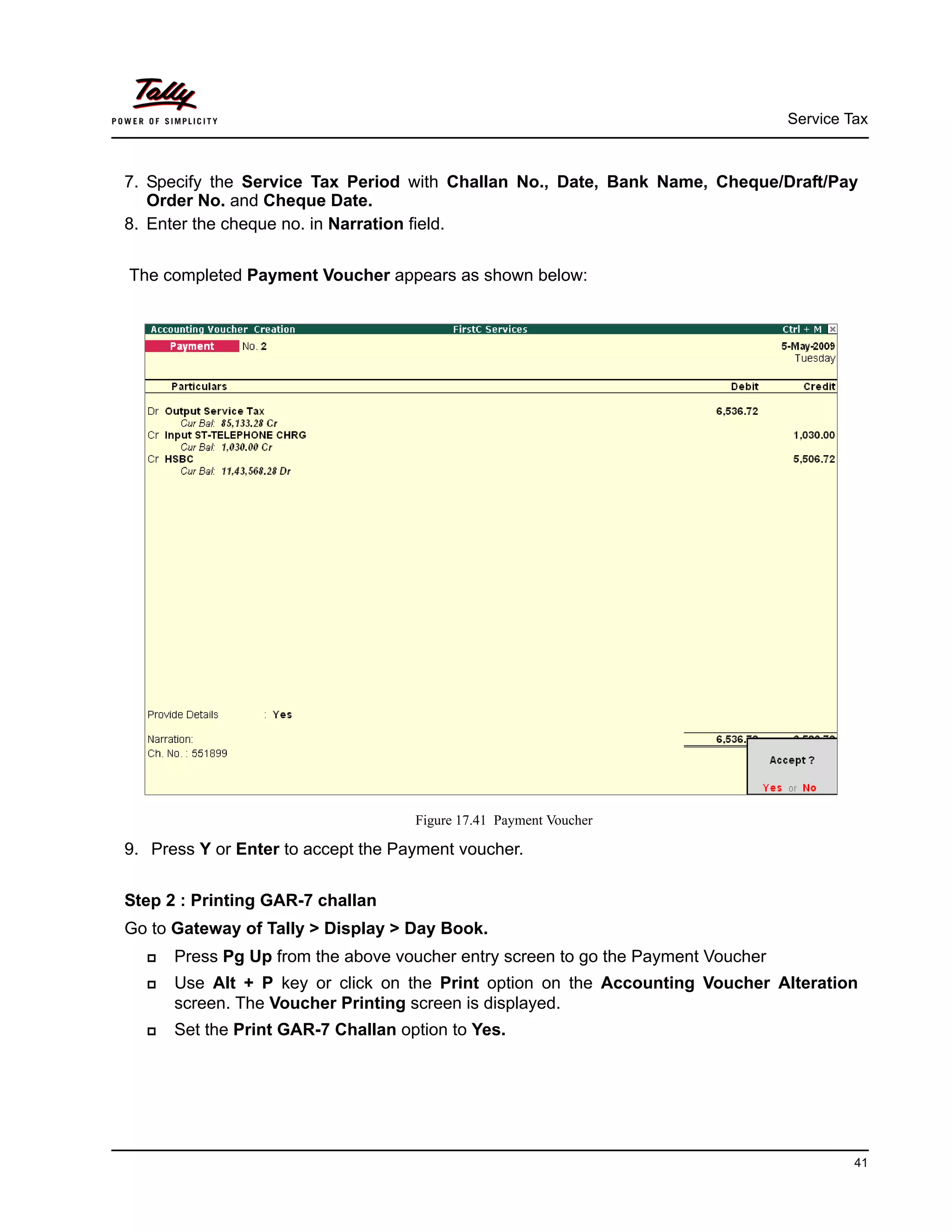 Service Tax
41
7. Specify the Service Tax Period with Challan No., Date, Bank Name, Cheque/Draft/Pay
Order No. and Cheque Date.
8. Enter the cheque no. in Narration field.
The completed Payment Voucher appears as shown below:
Figure 17.41 Payment Voucher
9. Press Y or Enter to accept the Payment voucher.
Step 2 : Printing GAR-7 challan
Go to Gateway of Tally > Display > Day Book.
Press Pg Up from the above voucher entry screen to go the Payment Voucher
Use Alt + P key or click on the Print option on the Accounting Voucher Alteration
screen. The Voucher Printing screen is displayed.
Set the Print GAR-7 Challan option to Yes.
 