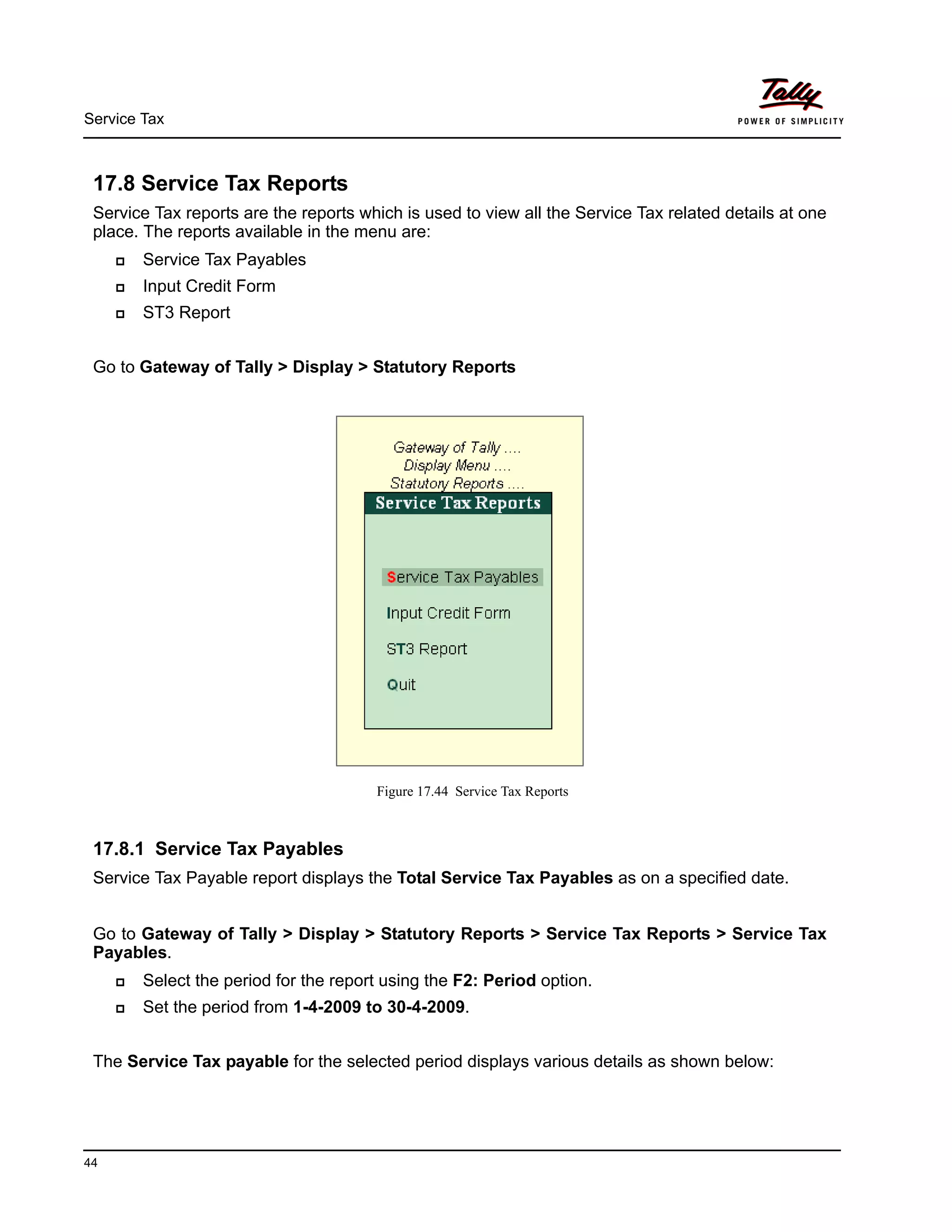 Service Tax
44
17.8 Service Tax Reports
Service Tax reports are the reports which is used to view all the Service Tax related details at one
place. The reports available in the menu are:
Service Tax Payables
Input Credit Form
ST3 Report
Go to Gateway of Tally > Display > Statutory Reports
Figure 17.44 Service Tax Reports
17.8.1 Service Tax Payables
Service Tax Payable report displays the Total Service Tax Payables as on a specified date.
Go to Gateway of Tally > Display > Statutory Reports > Service Tax Reports > Service Tax
Payables.
Select the period for the report using the F2: Period option.
Set the period from 1-4-2009 to 30-4-2009.
The Service Tax payable for the selected period displays various details as shown below:
 