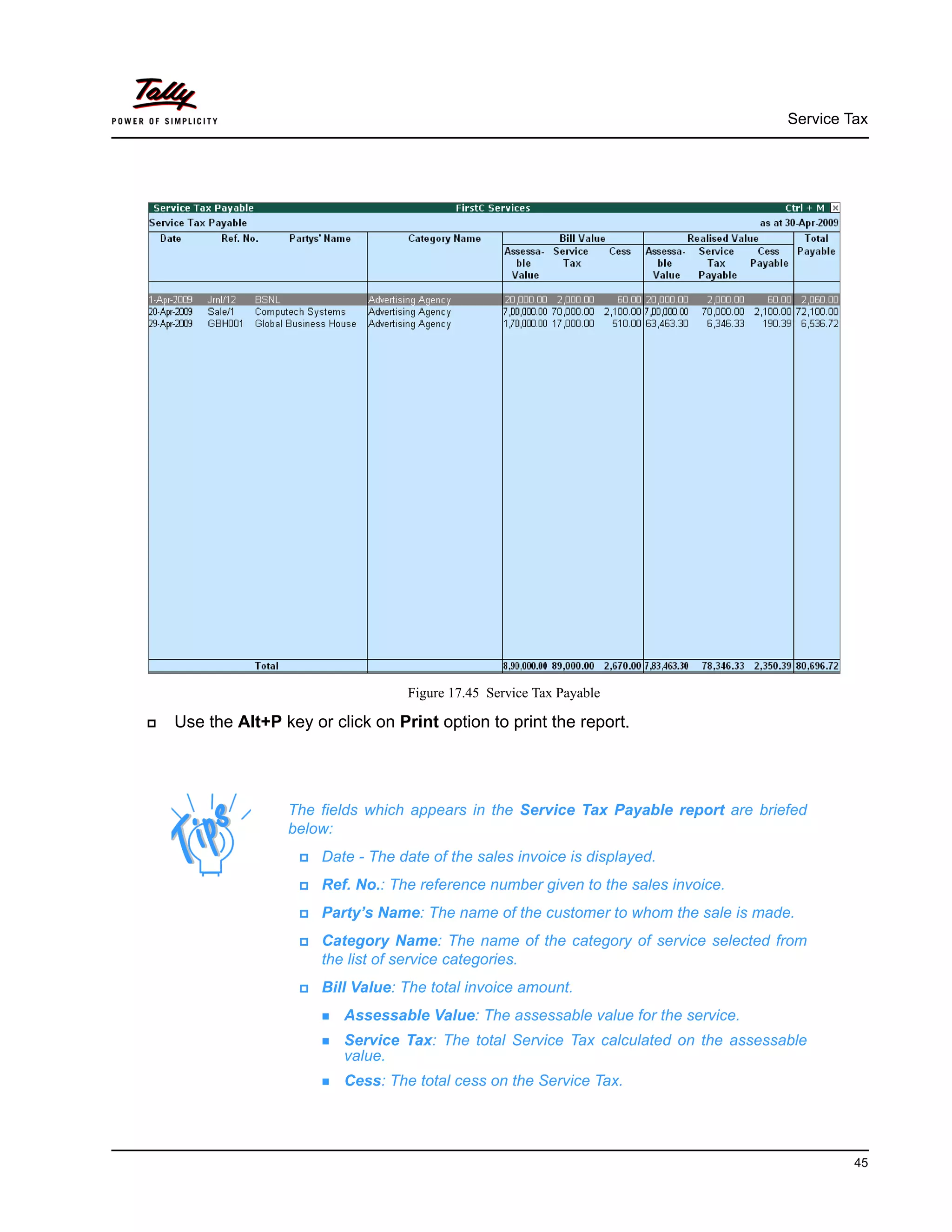Service Tax
45
Figure 17.45 Service Tax Payable
Use the Alt+P key or click on Print option to print the report.
The fields which appears in the Service Tax Payable report are briefed
below:
Date - The date of the sales invoice is displayed.
Ref. No.: The reference number given to the sales invoice.
Party’s Name: The name of the customer to whom the sale is made.
Category Name: The name of the category of service selected from
the list of service categories.
Bill Value: The total invoice amount.
Assessable Value: The assessable value for the service.
Service Tax: The total Service Tax calculated on the assessable
value.
Cess: The total cess on the Service Tax.
 
