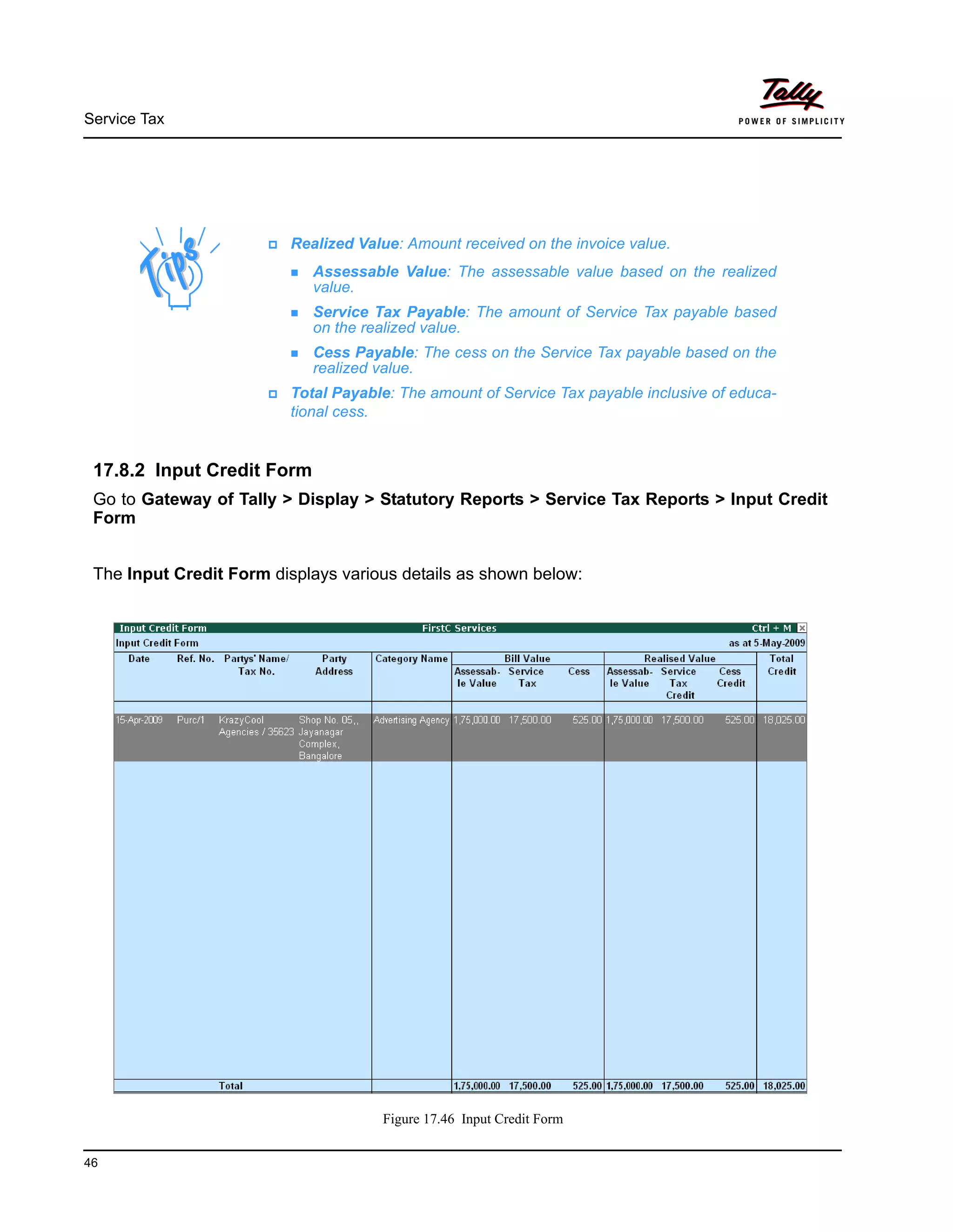 Service Tax
46
17.8.2 Input Credit Form
Go to Gateway of Tally > Display > Statutory Reports > Service Tax Reports > Input Credit
Form
The Input Credit Form displays various details as shown below:
Figure 17.46 Input Credit Form
Realized Value: Amount received on the invoice value.
Assessable Value: The assessable value based on the realized
value.
Service Tax Payable: The amount of Service Tax payable based
on the realized value.
Cess Payable: The cess on the Service Tax payable based on the
realized value.
Total Payable: The amount of Service Tax payable inclusive of educa-
tional cess.
 