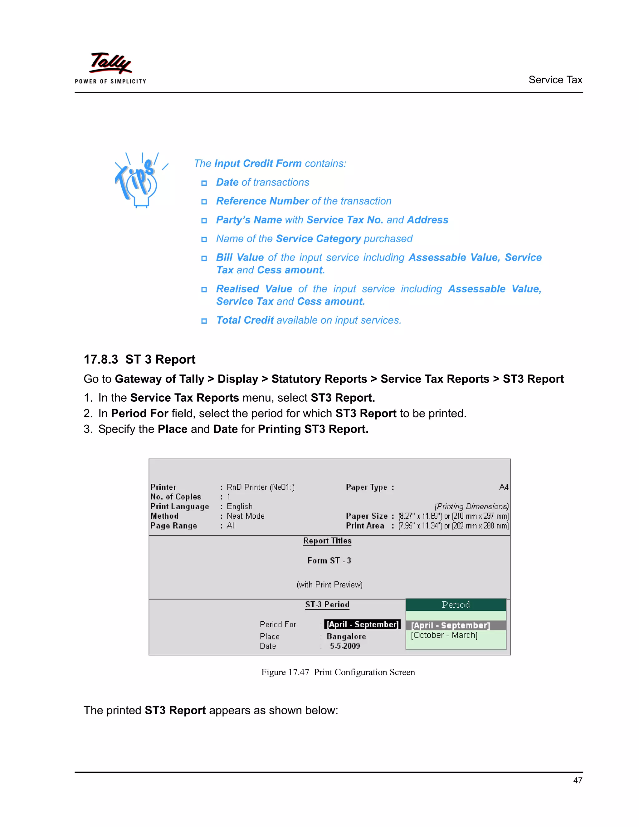 Service Tax
47
17.8.3 ST 3 Report
Go to Gateway of Tally > Display > Statutory Reports > Service Tax Reports > ST3 Report
1. In the Service Tax Reports menu, select ST3 Report.
2. In Period For field, select the period for which ST3 Report to be printed.
3. Specify the Place and Date for Printing ST3 Report.
Figure 17.47 Print Configuration Screen
The printed ST3 Report appears as shown below:
The Input Credit Form contains:
Date of transactions
Reference Number of the transaction
Party’s Name with Service Tax No. and Address
Name of the Service Category purchased
Bill Value of the input service including Assessable Value, Service
Tax and Cess amount.
Realised Value of the input service including Assessable Value,
Service Tax and Cess amount.
Total Credit available on input services.
 