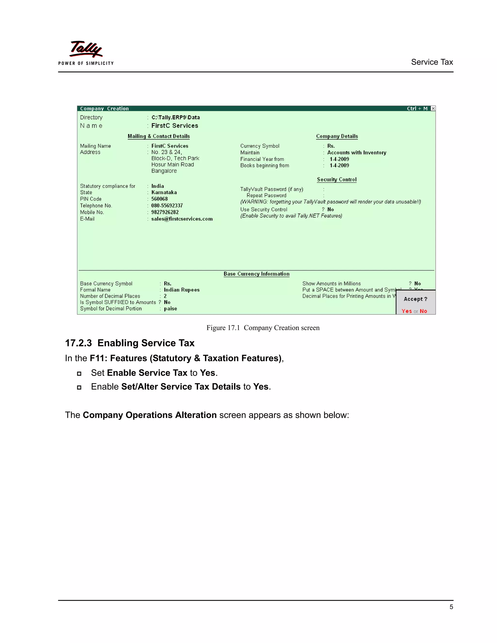 Service Tax
5
Figure 17.1 Company Creation screen
17.2.3 Enabling Service Tax
In the F11: Features (Statutory & Taxation Features),
Set Enable Service Tax to Yes.
Enable Set/Alter Service Tax Details to Yes.
The Company Operations Alteration screen appears as shown below:
 