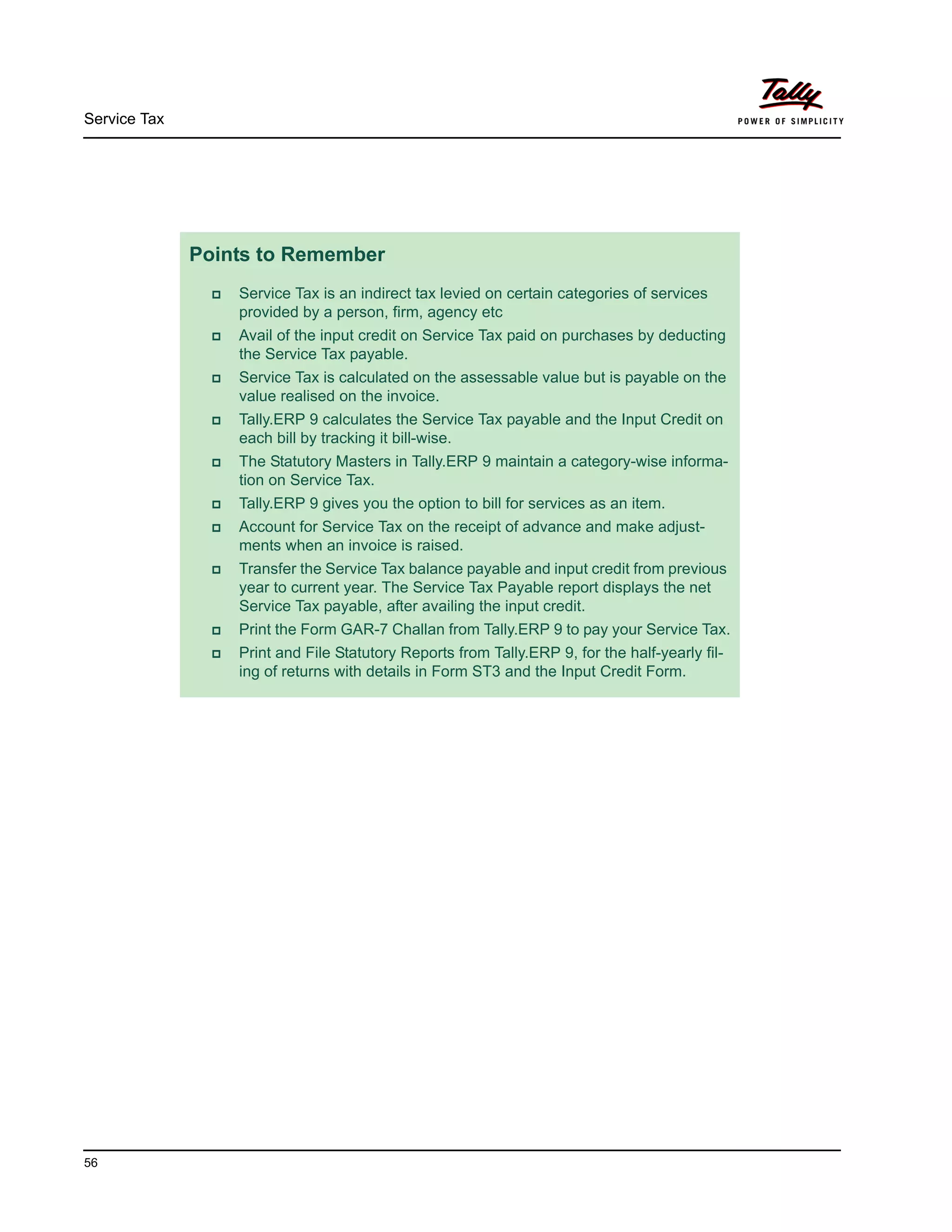 Service Tax
56
Points to Remember
Service Tax is an indirect tax levied on certain categories of services
provided by a person, firm, agency etc
Avail of the input credit on Service Tax paid on purchases by deducting
the Service Tax payable.
Service Tax is calculated on the assessable value but is payable on the
value realised on the invoice.
Tally.ERP 9 calculates the Service Tax payable and the Input Credit on
each bill by tracking it bill-wise.
The Statutory Masters in Tally.ERP 9 maintain a category-wise informa-
tion on Service Tax.
Tally.ERP 9 gives you the option to bill for services as an item.
Account for Service Tax on the receipt of advance and make adjust-
ments when an invoice is raised.
Transfer the Service Tax balance payable and input credit from previous
year to current year. The Service Tax Payable report displays the net
Service Tax payable, after availing the input credit.
Print the Form GAR-7 Challan from Tally.ERP 9 to pay your Service Tax.
Print and File Statutory Reports from Tally.ERP 9, for the half-yearly fil-
ing of returns with details in Form ST3 and the Input Credit Form.
 