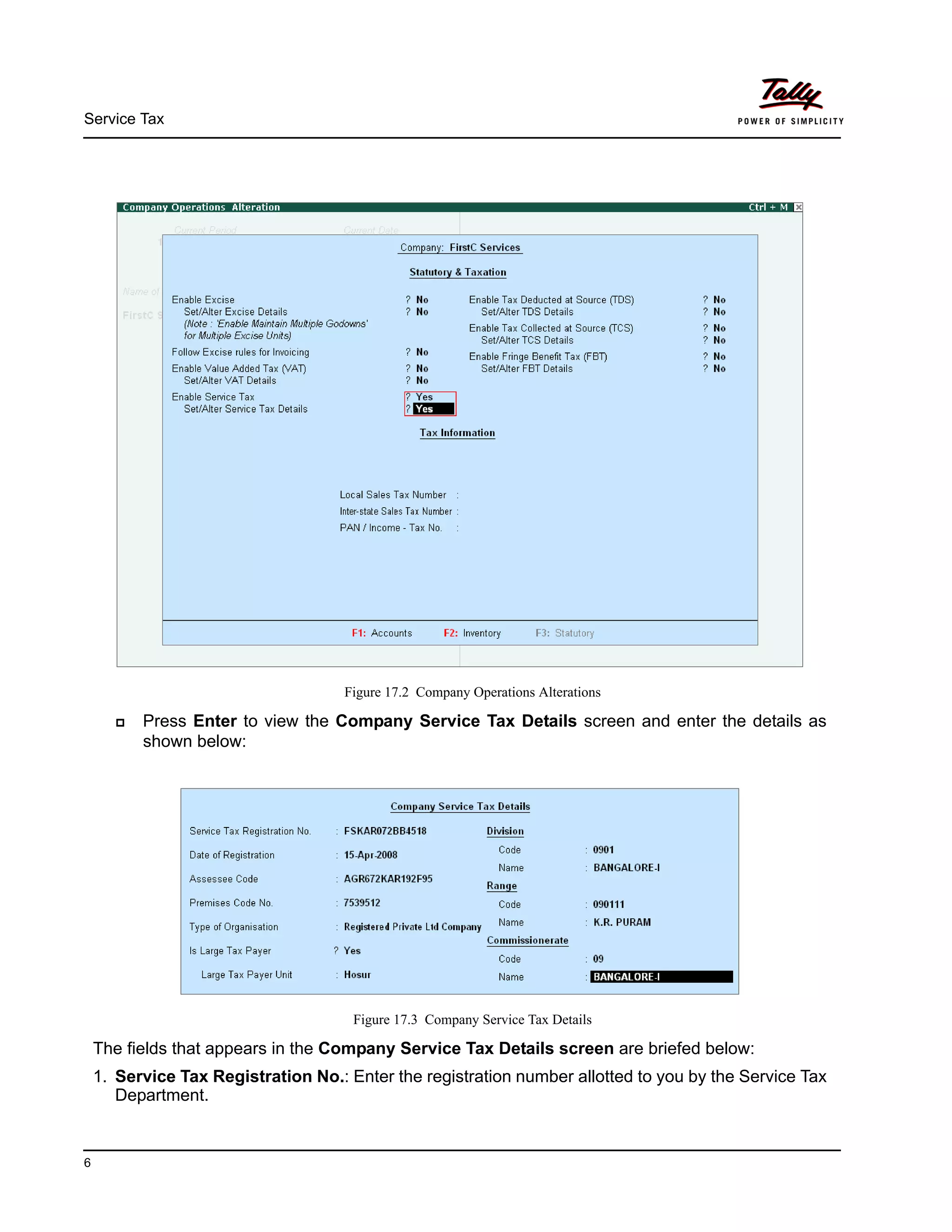 Service Tax
6
Figure 17.2 Company Operations Alterations
Press Enter to view the Company Service Tax Details screen and enter the details as
shown below:
Figure 17.3 Company Service Tax Details
The fields that appears in the Company Service Tax Details screen are briefed below:
1. Service Tax Registration No.: Enter the registration number allotted to you by the Service Tax
Department.
 