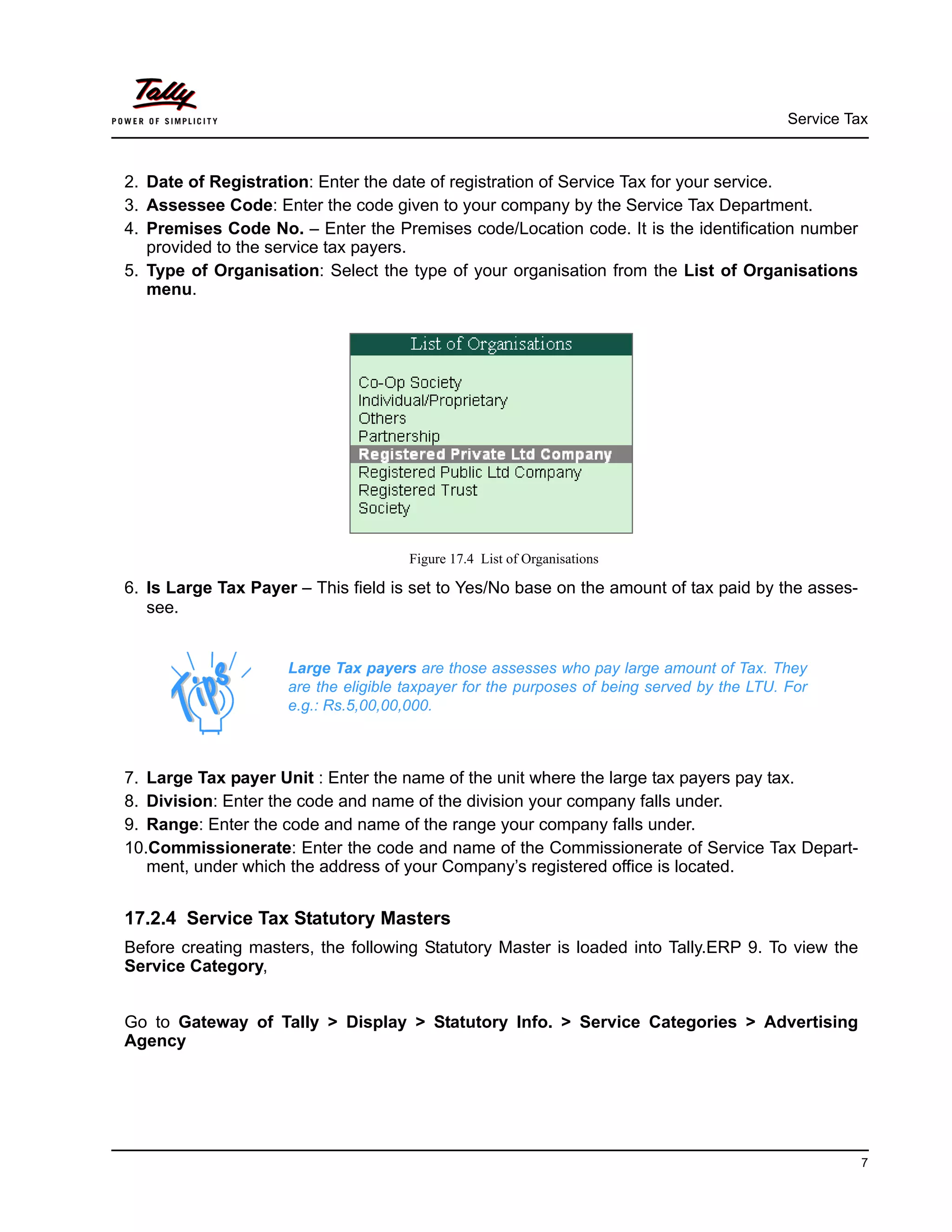 Service Tax
7
2. Date of Registration: Enter the date of registration of Service Tax for your service.
3. Assessee Code: Enter the code given to your company by the Service Tax Department.
4. Premises Code No. – Enter the Premises code/Location code. It is the identification number
provided to the service tax payers.
5. Type of Organisation: Select the type of your organisation from the List of Organisations
menu.
Figure 17.4 List of Organisations
6. Is Large Tax Payer – This field is set to Yes/No base on the amount of tax paid by the asses-
see.
7. Large Tax payer Unit : Enter the name of the unit where the large tax payers pay tax.
8. Division: Enter the code and name of the division your company falls under.
9. Range: Enter the code and name of the range your company falls under.
10.Commissionerate: Enter the code and name of the Commissionerate of Service Tax Depart-
ment, under which the address of your Company’s registered office is located.
17.2.4 Service Tax Statutory Masters
Before creating masters, the following Statutory Master is loaded into Tally.ERP 9. To view the
Service Category,
Go to Gateway of Tally > Display > Statutory Info. > Service Categories > Advertising
Agency
Large Tax payers are those assesses who pay large amount of Tax. They
are the eligible taxpayer for the purposes of being served by the LTU. For
e.g.: Rs.5,00,00,000.
 