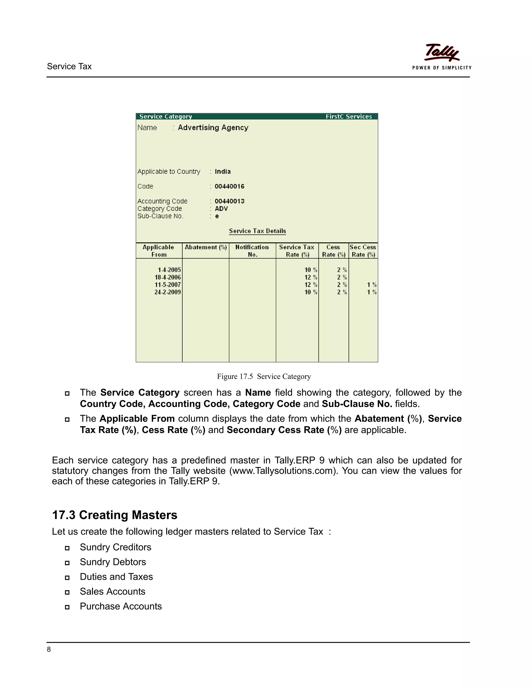 Service Tax
8
Figure 17.5 Service Category
The Service Category screen has a Name field showing the category, followed by the
Country Code, Accounting Code, Category Code and Sub-Clause No. fields.
The Applicable From column displays the date from which the Abatement (%), Service
Tax Rate (%), Cess Rate (%) and Secondary Cess Rate (%) are applicable.
Each service category has a predefined master in Tally.ERP 9 which can also be updated for
statutory changes from the Tally website (www.Tallysolutions.com). You can view the values for
each of these categories in Tally.ERP 9.
17.3 Creating Masters
Let us create the following ledger masters related to Service Tax :
Sundry Creditors
Sundry Debtors
Duties and Taxes
Sales Accounts
Purchase Accounts
 