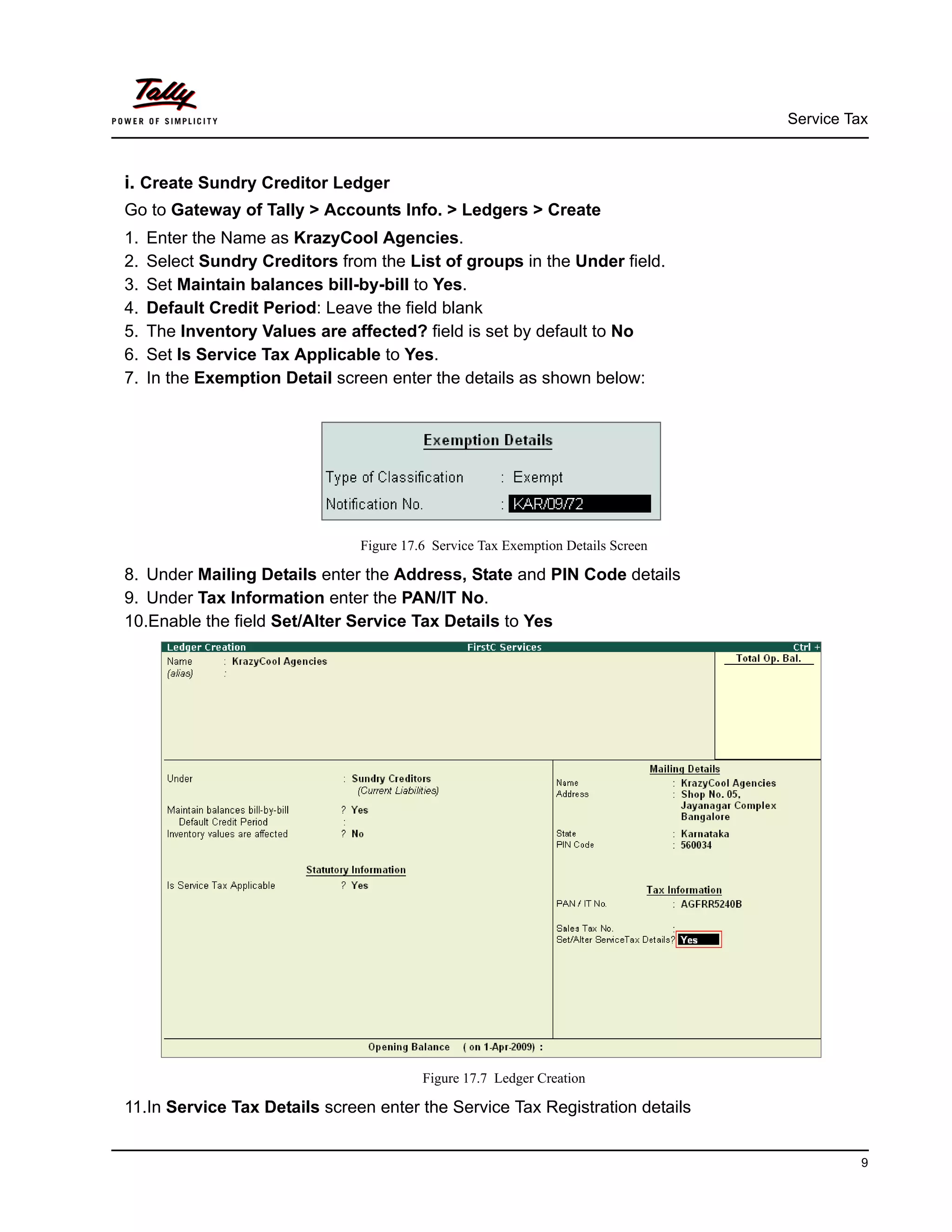 Service Tax
9
i. Create Sundry Creditor Ledger
Go to Gateway of Tally > Accounts Info. > Ledgers > Create
1. Enter the Name as KrazyCool Agencies.
2. Select Sundry Creditors from the List of groups in the Under field.
3. Set Maintain balances bill-by-bill to Yes.
4. Default Credit Period: Leave the field blank
5. The Inventory Values are affected? field is set by default to No
6. Set Is Service Tax Applicable to Yes.
7. In the Exemption Detail screen enter the details as shown below:
Figure 17.6 Service Tax Exemption Details Screen
8. Under Mailing Details enter the Address, State and PIN Code details
9. Under Tax Information enter the PAN/IT No.
10.Enable the field Set/Alter Service Tax Details to Yes
Figure 17.7 Ledger Creation
11.In Service Tax Details screen enter the Service Tax Registration details
 