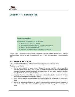 1
Lesson 17: Service Tax
Service Tax is a tax on services rendered. The person, one who renders the service, is liable to
pay service tax. Service tax was imposed for first time in 1994 and its scope is increasing every
year.
17.1 Basics of Service Tax
Let us understand the following definitions and terminologies used in Service Tax :
Features of service tax
Service tax is payable on gross amount charged for service provided or to be provided,
excluding material cost. Tax is also payable on reimbursement of expenses which form part
of service. However, payments made by service provider as 'pure agent' of service receiver
is kept outside the purview of Service Tax.
In cases, where the value of Service provided is not ascertainable the valuation is done on
the basis of similar service or on basis of cost.
Gross amount charged is considered as inclusive of service tax and then tax is back calcu-
lated.
Service tax is payable only when bill amount is received from service receiver. However, in
case of service provided to associated enterprises, service tax is payable on booking such
entry.
Lesson Objectives
On completion of this lesson, you will be able to
Enable Service Tax in Tally.ERP 9
Create the masters neccesary for Service Tax transactions
Record Service Tax transactions
Generate Service Tax reports and challans in Tally.ERP 9
 