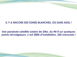 IL Y A ENCORE DES ZONES BLANCHES, OU SANS ADSL ! Une parabole satellite solaire de 2Mo, du Wi-fi sur quelques points névralgiques, c’est 300€ d’installation, 35€ mensuels ! 