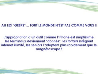 AH LES “GEEKS”… TOUT LE MONDE N’EST PAS COMME VOUS !! L’appropriation d’un outil comme l’iPhone est simplissime, les terminaux deviennent “donnés”, les forfaits intègrent internet illimité, les seniors l’adoptent plus rapidement que le magnétoscope ! 