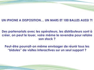 UN IPHONE A DISPOSITION… UN MARS ET 100 BALLES AUSSI ?! Des partenariats avec les opérateurs, les distributeurs sont à créer, on peut le louer, voire même le revendre pour refaire son stock ? Peut-être pourrait-on même envisager de réunir tous les “bidules” de visites interactives sur un seul support ? 