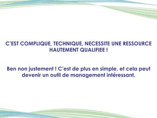 C’EST COMPLIQUE, TECHNIQUE, NECESSITE UNE RESSOURCE HAUTEMENT QUALIFIEE ! Ben non justement ! C’est de plus en simple, et cela peut devenir un outil de management intéressant. 