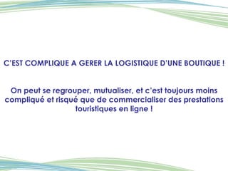 C’EST COMPLIQUE A GERER LA LOGISTIQUE D’UNE BOUTIQUE ! On peut se regrouper, mutualiser, et c’est toujours moins compliqué et risqué que de commercialiser des prestations touristiques en ligne ! 