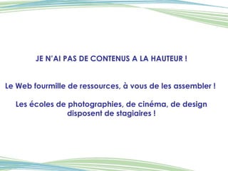 JE N’AI PAS DE CONTENUS A LA HAUTEUR ! Le Web fourmille de ressources, à vous de les assembler !  Les écoles de photographies, de cinéma, de design disposent de stagiaires ! 