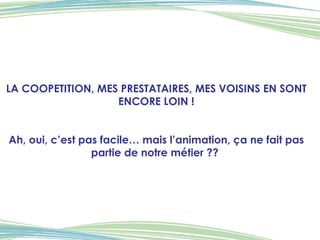 LA COOPETITION, MES PRESTATAIRES, MES VOISINS EN SONT ENCORE LOIN ! Ah, oui, c’est pas facile… mais l’animation, ça ne fait pas partie de notre métier ??  