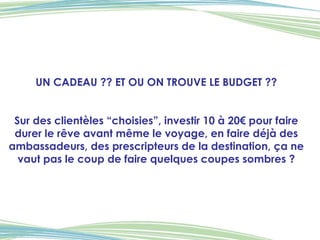 UN CADEAU ?? ET OU ON TROUVE LE BUDGET ?? Sur des clientèles “choisies”, investir 10 à 20€ pour faire durer le rêve avant même le voyage, en faire déjà des ambassadeurs, des prescripteurs de la destination, ça ne vaut pas le coup de faire quelques coupes sombres ? 