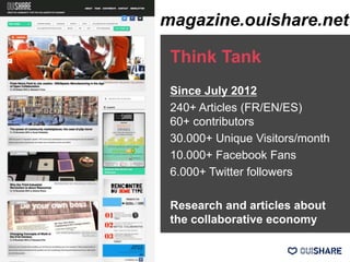 Think Tank
Since July 2012
240+ Articles (FR/EN/ES)
60+ contributors
30.000+ Unique Visitors/month
10.000+ Facebook Fans
6.000+ Twitter followers
Research and articles about
the collaborative economy
magazine.ouishare.net
 