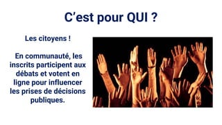 C’est pour QUI ?
Les citoyens !
En communauté, les
inscrits participent aux
débats et votent en
ligne pour influencer
les prises de décisions
publiques.
 