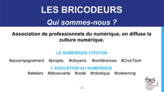 Association de professionnels du numérique, on diffuse la
culture numérique.
LE NUMERIQUE CITOYEN
#accompagnement #projets #citoyens #conférences #CivicTech
L’EDUCATION AU NUMÉRIQUE
#ateliers #découverte #code #robotique #colearning
- 25 -
LES BRICODEURS
Qui sommes-nous ?
 