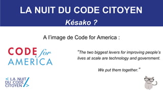 27
LA NUIT DU CODE CITOYEN
Késako ?
A l’image de Code for America :
“The two biggest levers for improving people’s
lives at scale are technology and government.
We put them together.”
 