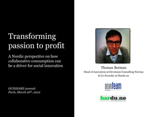 Transforming
passion to profit
A Nordic perspective on how
collaborative consumption can
be a driver for social innovation
OUISHARE summit
Paris, March 26th, 2012
Thomas Berman
Head of innovation at Devoteam Consulting Norway
& Co-Founder at Hardu.no
 
