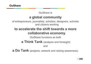 OuiShare

                         OuiShare is
                a global community
 of entrepreneurs, journalists, scholars, designers, activists
                     and citizens working
   to accelerate the shift towards a more
           collaborative economy.
                 OuiShare functions as both
           a Think Tank (analysis and foresight)
                             and
  a Do Tank (projects, network and raising awareness).
 