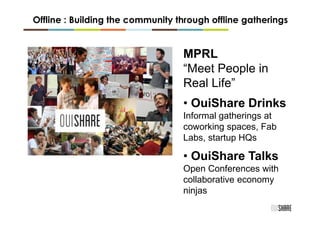 Offline : Building the community through offline gatherings


                                  MPRL
                                  “Meet People in
                                  Real Life”
                                  • OuiShare Drinks
                                  Informal gatherings at
                                  coworking spaces, Fab
                                  Labs, startup HQs

                                  • OuiShare Talks
                                  Open Conferences with
                                  collaborative economy
                                  ninjas
 