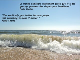 Le monde s’améliore uniquement parce qu'il y a des
               gens qui prennent des risques pour l’améliorer."
               Paulo Coelho

"The world only gets better because people
risk something to make it better."
Paulo Coelho




Janvier 2012        Ouistitis - http://lhumeurdesouistitis.blogspot.com/   2
 
