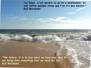 "Le futur, c'est perdre ce qu'on a maintenant, et
                 voir naître quelque chose que l'on n'a pas encore."
                 Ryû Murakami




"The future, it is to lose what we have now, and to
see being born something that we have not yet."
Ryû Murakami
Janvier 2012         Ouistitis - http://lhumeurdesouistitis.blogspot.com/   7
 