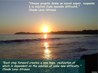 "Chaque progrès donne un nouvel espoir, suspendu
                        à la solution d’une nouvelle difficulté."
                        Claude Levy-Strauss




"Each step forward creates a new hope, realization of
which is dependent on the solution of some new difficulty."
Claude Levy-Strauss Ouistitis - http://lhumeurdesouistitis.blogspot.com/
Janvier 2012                                                               9
 