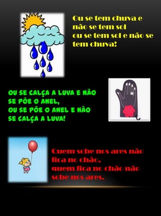 Ou se tem chuva e
não se tem sol
ou se tem sol e não se
tem chuva!
Ou se calça a luva e não
se põe o anel,
ou se põe o anel e não
se calça a luva!
Quem sobe nos ares não
fica no chão,
quem fica no chão não
sobe nos ares.
 