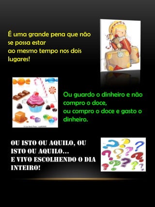 É uma grande pena que não
se possa estar
ao mesmo tempo nos dois
lugares!
Ou guardo o dinheiro e não
compro o doce,
ou compro o doce e gasto o
dinheiro.
Ou isto ou aquilo, ou
isto ou aquilo...
e vivo escolhendo o dia
inteiro!
 