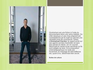 Ouistreham est une fiction à l’orée du
documentaire dans une veine réaliste. Ce
côté classique un peu trop prégnant est
contrebalancé par le sujet qui permet une
véritable prise de conscience. Grâce
à Emmanuel Carrère, le regard porté sur
ces agents secrets d’entretien ne sera
plus jamais le même. On en connait
désormais le mérite et les sacrifices qu’ils
sont obligés de faire. Si la proposition
cinématographique ne reste pas
forcément, le message de bienveillance
est, quant à lui, désormais bien ancré.
Bulles de culture
 