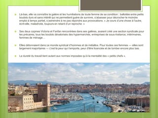  Là-bas, elle va connaître la galère et les humiliations de toute femme de sa condition : ballottée entre petits
boulots durs et sans intérêt qui ne permettent guère de survivre, s’abaisser pour décrocher le moindre
emploi à temps partiel, s’astreindre à ne pas répondre aux provocations. « Je cours d’une chose à l’autre,
écrit-elle, maladroite, toujours en retard d’un reproche. »
 Ses deux copines Victoria et Fanfan rencontrées dans ses galères, avaient créé une section syndicale pour
les précaires, tous les boulots dévalorisés des hypermarchés, entreprises de sous-traitance, intérimaires,
femmes de ménage…
 Elles détonnaient dans ce monde syndical d’hommes et de métallos. Pour toutes ces femmes — elles sont
largement majoritaires — c’est la peur qui l’emporte, peur d'être licenciée et de tomber encore plus bas.
 La dureté du travail tient autant aux normes imposées qu’à la mentalité des « petits chefs ».
 