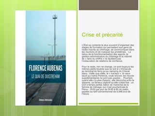 Crise et précarité
L’État se contente le plus souvent d’organiser des
stages de formation qui permettent aux gens de
rester inscrits au chômage, de communiquer dans
les réunions et de masquer les problèmes. Le
tabou de la fonctionnarisation des agents, la
gestion administrative du chômage et la volonté
de « faire du chiffre » ne facilitent pas
l’instauration de relations de confiance.
Pour le reste, rien ne change, ce sont toujours les
mêmes petits boulots que ce soit à L’Immaculé,
au terminal du ferry ou au camping du Cheval
blanc. Vaille que vaille, le « tracteur », le vieux
tacot qui traîne Florence, roule encore, les heures
supplémentaires ne sont pas payées… Pourtant,
quand elle n’a plus d'espoir, elle décroche enfin le
sésame, ce fameux objectif qu’elle s’était fixé : un
CDI à temps partiel, bâton de maréchal de la
femme de ménage, qui n’est pourtant pas le
Pérou : 2h30 par jour de 5h30 à 8h du matin,
payées au tarif conventionnel de 8,94€ brut de
l’heure.
 
