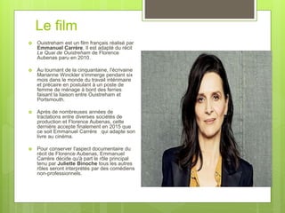 Le film
 Ouistreham est un film français réalisé par
Emmanuel Carrère. Il est adapté du récit
Le Quai de Ouistreham de Florence
Aubenas paru en 2010.
 Au tournant de la cinquantaine, l'écrivaine
Marianne Winckler s'immerge pendant six
mois dans le monde du travail intérimaire
et précaire en postulant à un poste de
femme de ménage à bord des ferries
faisant la liaison entre Ouistreham et
Portsmouth.
 Après de nombreuses années de
tractations entre diverses sociétés de
production et Florence Aubenas, cette
dernière accepte finalement en 2015 que
ce soit Emmanuel Carrère qui adapte son
livre au cinéma.
 Pour conserver l'aspect documentaire du
récit de Florence Aubenas, Emmanuel
Carrère décide qu'à part le rôle principal
tenu par Juliette Binoche tous les autres
rôles seront interprétés par des comédiens
non-professionnels.
 
