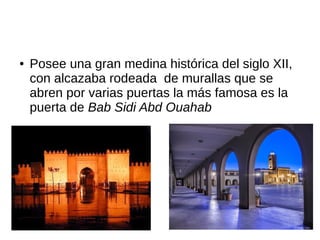 ● Posee una gran medina histórica del siglo XII,
con alcazaba rodeada de murallas que se
abren por varias puertas la más famosa es la
puerta de Bab Sidi Abd Ouahab
 