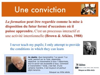 Une conviction
La formation peut être regardée comme la mise à
disposition du futur formé d'occasions où il
puisse apprendre. C'est un processus interactif et
une activité intentionnelle (Brown & Atkins, 1988)
I never teach my pupils; I only attempt to provide
the conditions in which they can learn
Je répète. Que transmettre ? Le savoir ? Le
voilà, partout sur la Toile, disponible,
objectivé. Le transmettre à tous ? Désormais,
tout le savoir est accessible à tous. Comment
le transmettre ? Voilà, c'est fait. D'une
certaine manière, il est toujours et partout
déjà transmis.
Eduquer au XXIe siècle
 