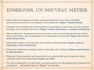 ENSEIGNER, UN NOUVEAU MÉTIER
• Mieux utiliser les espaces (mobilité, présence-distance) et les temps (flexibilité,
synchrone-asynchrone) de l'enseigner et de l'apprendre (flipper l'espace-temps)
• Proposer une formation plus individualisée et davantage en résonance avec les rythmes,
les styles et les activités de chacun (flipper surface-profondeur, sérialisme-holistisme)
• Mieux balancer la nécessaire transmission des savoirs et le développement des savoir-
faire et savoir-être, des compétences et de l'apprendre à apprendre (flipper les savoirs
et les taxonomies)
• Apprendre à mettre de l’ordre dans des structures désordonnées (flipper cartes et
boussoles, ordre et désordre)
• Rendre les étudiants davantage actifs et interactifs, plus impliqués (flipper transmission
et appropriation)
• Répondre à des questions que les étudiants se posent plutôt que de répondre à des
questions qu'ils ne se posent pas (flipper les rôles)
• Pour les enseignants, leur permettre une appropriation (un développement professionnel)
progressive ... nul besoin de tout "flipper" en une fois
 