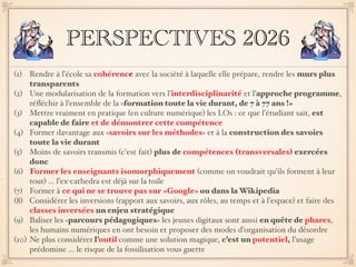 PERSPECTIVES 2026
(1) Rendre à l’école sa cohérence avec la société à laquelle elle prépare, rendre les murs plus
transparents
(2) Une modularisation de la formation vers l’interdisciplinarité et l’approche programme,
réﬂéchir à l’ensemble de la «formation toute la vie durant, de 7 à 77 ans !»
(3) Mettre vraiment en pratique (en culture numérique) les LOs : ce que l’étudiant sait, est
capable de faire et de démontrer cette compétence
(4) Former davantage aux «savoirs sur les méthodes» et à la construction des savoirs
toute la vie durant
(5) Moins de savoirs transmis (c’est fait) plus de compétences (transversales) exercées
donc
(6) Former les enseignants isomorphiquement (comme on voudrait qu’ils forment à leur
tour) … l’ex-cathedra est déjà sur la toile
(7) Former à ce qui ne se trouve pas sur «Google» ou dans la Wikipedia
(8) Considérer les inversions (rapport aux savoirs, aux rôles, au temps et à l’espace) et faire des
classes inversées un enjeu stratégique
(9) Baliser les «parcours pédagogiques» les jeunes digitaux sont aussi en quête de phares,
les humains numériques en ont besoin et proposer des modes d’organisation du désordre
(10) Ne plus considérer l’outil comme une solution magique, c’est un potentiel, l’usage
prédomine … le risque de la fossilisation vous guette
 