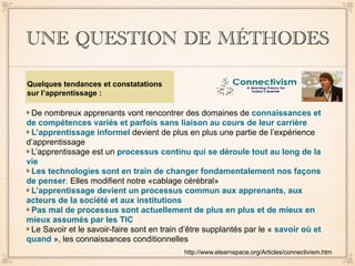 UNE QUESTION DE MÉTHODES
De nombreux apprenants vont rencontrer des domaines de connaissances et
de compétences variés et parfois sans liaison au cours de leur carrière
L’apprentissage informel devient de plus en plus une partie de l’expérience
d’apprentissage
L’apprentissage est un processus continu qui se déroule tout au long de la
vie
Les technologies sont en train de changer fondamentalement nos façons
de penser. Elles modifient notre «cablage cérébral»
L’apprentissage devient un processus commun aux apprenants, aux
acteurs de la société et aux institutions
Pas mal de processus sont actuellement de plus en plus et de mieux en
mieux assumés par les TIC
Le Savoir et le savoir-faire sont en train d’être supplantés par le « savoir où et
quand », les connaissances conditionnelles
http://www.elearnspace.org/Articles/connectivism.htm
Quelques tendances et constatations
sur l’apprentissage :
 