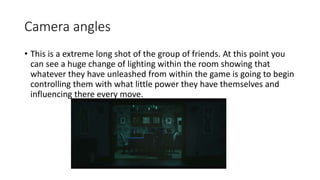 Camera angles 
• This is a extreme long shot of the group of friends. At this point you 
can see a huge change of lighting within the room showing that 
whatever they have unleashed from within the game is going to begin 
controlling them with what little power they have themselves and 
influencing there every move. 
 