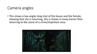 Camera angles 
• This shows a low angles long shot of the house and the female, 
showing that she is returning, this is shown in many horror films 
returning to the scene of a crime/important area. 
 
