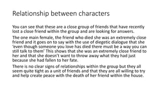 Relationship between characters 
You can see that these are a close group of friends that have recently 
lost a close friend within the group and are looking for answers. 
The one main female, the friend who died she was an extremely close 
friend and it goes on to say with the use of diegetic dialogue that she 
‘even though someone you love has died there must be a way you can 
still talk to them’ This shows that she was an extremely close friend to 
her and that she doesn’t want to throw away what they had just 
because she had fallen to her fate. 
There is no clear signs of relationships within the group but they all 
seem quite tight as a unit of friends and that they are all willing to try 
and help create peace with the death of her friend within the house. 
 