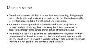 Mise-en-scene 
• The mise-en-scene of this film is rather dark and disturbing, the lighting is 
extremely dark through-out giving an eerie feel to the film and making the 
viewer feel uncomfortable from the start and throughout. 
• It is set in a modern period with the house and other things such as 
cameras and phones being shown showing that it is up to date with 
modern technology establishing a time period of within the 2000+ 
• The house it is set in is a quiet and peaceful stereotypically house with the 
calm coloured walls and nice lawn etc. but it then hides its secrets within 
the board and when this board is found it is shown with a dark light upon it 
showing it is not good for the environment that it is in. 
 
