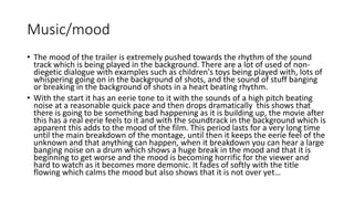 Music/mood 
• The mood of the trailer is extremely pushed towards the rhythm of the sound 
track which is being played in the background. There are a lot of used of non-diegetic 
dialogue with examples such as children's toys being played with, lots of 
whispering going on in the background of shots, and the sound of stuff banging 
or breaking in the background of shots in a heart beating rhythm. 
• With the start it has an eerie tone to it with the sounds of a high pitch beating 
noise at a reasonable quick pace and then drops dramatically this shows that 
there is going to be something bad happening as it is building up, the movie after 
this has a real eerie feels to it and with the soundtrack in the background which is 
apparent this adds to the mood of the film. This period lasts for a very long time 
until the main breakdown of the montage, until then it keeps the eerie feel of the 
unknown and that anything can happen, when it breakdown you can hear a large 
banging noise on a drum which shows a huge break in the mood and that it is 
beginning to get worse and the mood is becoming horrific for the viewer and 
hard to watch as it becomes more demonic. It fades of softly with the title 
flowing which calms the mood but also shows that it is not over yet… 
 