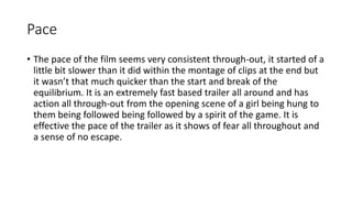 Pace 
• The pace of the film seems very consistent through-out, it started of a 
little bit slower than it did within the montage of clips at the end but 
it wasn’t that much quicker than the start and break of the 
equilibrium. It is an extremely fast based trailer all around and has 
action all through-out from the opening scene of a girl being hung to 
them being followed being followed by a spirit of the game. It is 
effective the pace of the trailer as it shows of fear all throughout and 
a sense of no escape. 
 