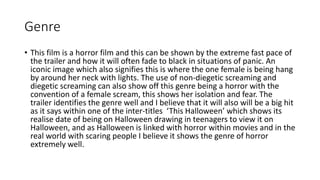 Genre 
• This film is a horror film and this can be shown by the extreme fast pace of 
the trailer and how it will often fade to black in situations of panic. An 
iconic image which also signifies this is where the one female is being hang 
by around her neck with lights. The use of non-diegetic screaming and 
diegetic screaming can also show off this genre being a horror with the 
convention of a female scream, this shows her isolation and fear. The 
trailer identifies the genre well and I believe that it will also will be a big hit 
as it says within one of the inter-titles ‘This Halloween’ which shows its 
realise date of being on Halloween drawing in teenagers to view it on 
Halloween, and as Halloween is linked with horror within movies and in the 
real world with scaring people I believe it shows the genre of horror 
extremely well. 
 