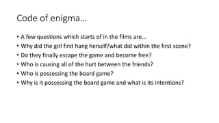 Code of enigma… 
• A few questions which starts of in the films are… 
• Why did the girl first hang herself/what did within the first scene? 
• Do they finally escape the game and become free? 
• Who is causing all of the hurt between the friends? 
• Who is possessing the board game? 
• Why is it possessing the board game and what is its intentions? 
 